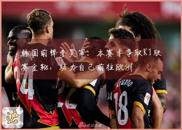 韩国前锋李昊宰：本赛季争取K1联赛金靴，助力自己前往欧洲