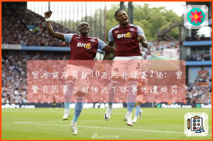 官方宣布罚款10万元并停赛2场：曾繁日因拳击刘传兴下体事件遭处罚