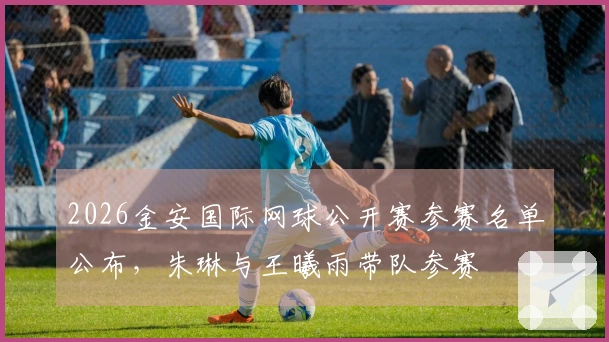 2026金安国际网球公开赛参赛名单公布，朱琳与王曦雨带队参赛