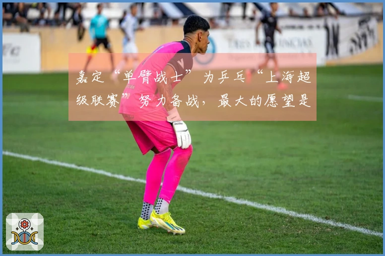 嘉定“单臂战士”为乒乓“上海超级联赛”努力备战，最大的愿望是见偶像邓亚萍