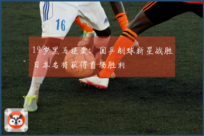 19岁黑马逆袭：国乒削球新星战胜日本名将获得首场胜利