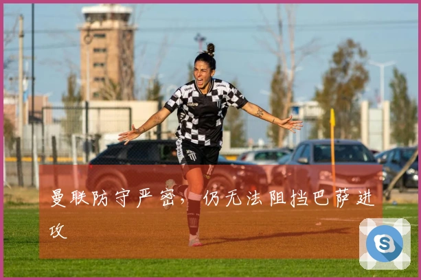 曼联防守严密，仍无法阻挡巴萨进攻