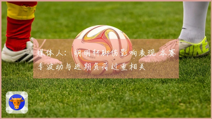 媒体人：胡明轩脚伤影响表现 本赛季波动与近期负荷过重相关