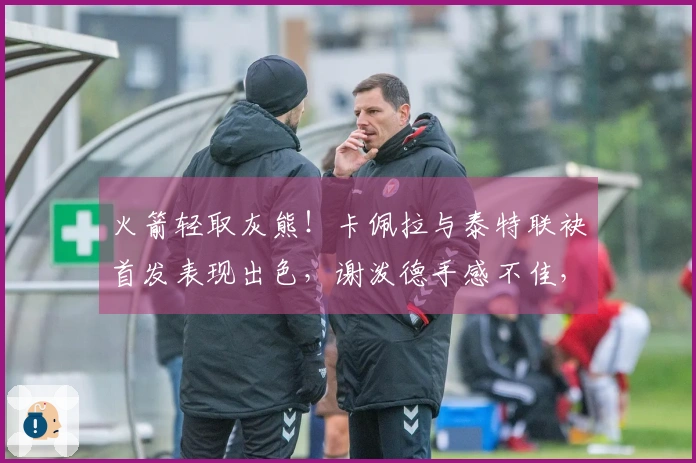 火箭轻取灰熊！卡佩拉与泰特联袂首发表现出色，谢泼德手感不佳，奥科吉发挥平平