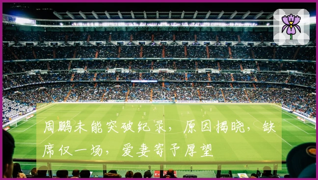周鹏未能突破纪录，原因揭晓，缺席仅一场，爱妻寄予厚望