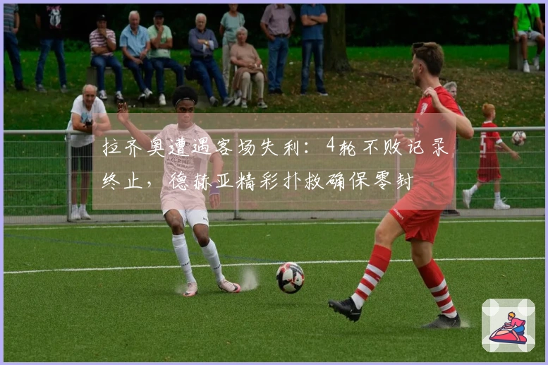 拉齐奥遭遇客场失利：4轮不败记录终止，德赫亚精彩扑救确保零封