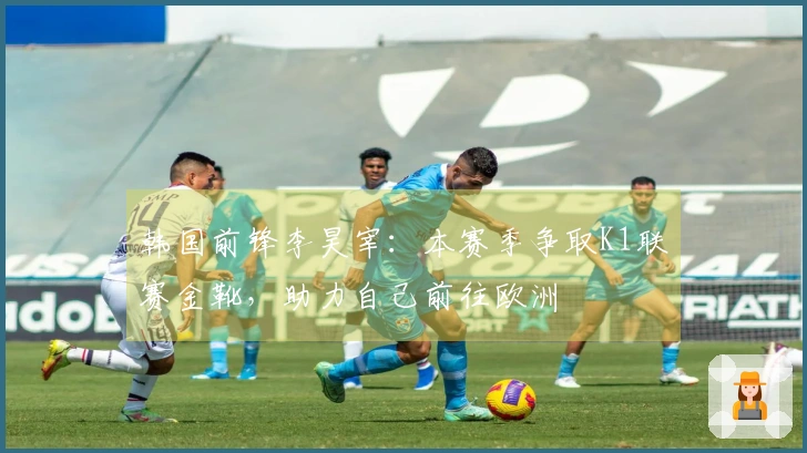 韩国前锋李昊宰：本赛季争取K1联赛金靴，助力自己前往欧洲