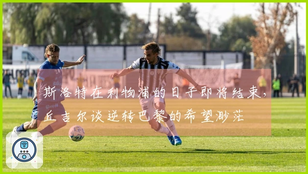 斯洛特在利物浦的日子即将结束，丘吉尔谈逆转巴黎的希望渺茫