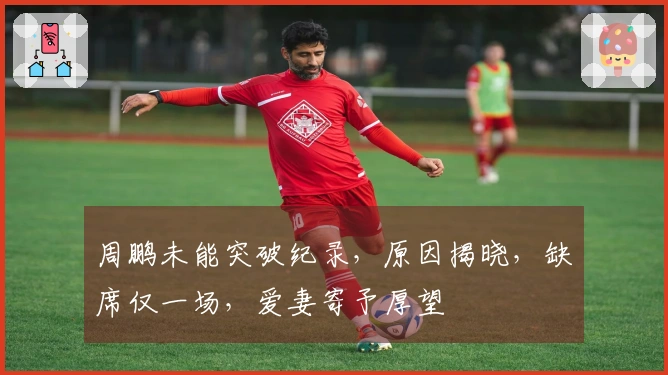 周鹏未能突破纪录，原因揭晓，缺席仅一场，爱妻寄予厚望